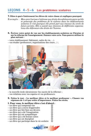 158
LEÇONS
7. Dites à quoi s’intéressent les élèves de votre classe et expliquez pourquoi.
xemple
-
tions des défenseurs des droits de l’homme.
8.
sur la réforme de l’enseignement. Donnez votre avis. Vous pouvez utiliser le
plan suivant :
votre établissement b timent cadre de vie .
vos études pro esseurs organisations des cours
la nouvelle école u rainienne les succès de la ré orme
vos relations avec vos copains et vos pro esseurs.
9.
réponses de 1 à 8 par ordre d’importance. Faites les récits.
I. Pour vous, le meilleur élève c’est d’abord :
un élève ui comprend vite 
un élève ui a envie d’apprendre 
un élève ui ait bien ses devoirs 
un élève ui a de l’imagination 
un élève ui est s mpat i ue 
un élève ui a de bonnes notes 
un élève ui est discipliné 
un élève ui participe dans la vie scolaire 
Les problèmes scolaires4–5–6
 
