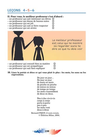 159
LEÇONS 4–5–6
II. Pour vous, le meilleur professeur c’est d’abord :
un pro esseur ui sait intéresser ses élèves 
un pro esseur ui donne de bonnes notes 
un pro esseur ui est joli 
un pro esseur ui sait se aire respecter 
un pro esseur ui est sévère 
un pro esseur ui conna t bien sa matière 
un pro esseur ui est s mpat i ue 
un pro esseur ui sait bien expli uer 
10. Lisez la poésie et dites ce qui vous plaît le plus : les mots, les sons ou les
expressions.
e jour en jour
e jour en jour
de main en main
de proc e en proc e
de mieux en mieux
de temps en temps
les mots s’assemblent
de deux en deux.
os à dos vis-à-vis
corps à corps
porte-à-porte
peu à peu
les mots vont
deux à deux
Bernard T
ditions Milan 2004.
 