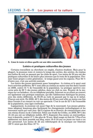 160
LEÇONS Les jeunes et la culture
1. Lisez le texte et dites quelle est son idée essentielle.
Loisirs et pratiques culturelles des jeunes
ertains travaillent ou c erc ent un emploi d’autres étudient. Mais pour la
plupart la jeunesse reste et restera le temps des sorties des soirées du cinéma
aux bo tes de nuit en passant par les clubs de sport. Les moins de 30 ans ont des
prati ues culturelles et de loisirs plus intenses ue le reste de la population. Pre-
mier loisir propre à cette génération le temps passé avec les copains. Pour 85
d’entre eux c’est une activité centrale.
Les loisirs des jeunes paraissent asse omogènes le cinéma et le sport sont
leurs activités pré érées. 80 sont allés au cinéma au moins une ois dans l’année
en 2006 contre 51 de l’ensemble de la population. La prati ue sportive con-
cerne près de 90 des jeunes adultes dans un club ou non. couter de la mu-
si ue sur un baladeur via un télép one portable nternet ou en allant au concert
est également une prati ue commune ui dès l’adolescence distingue les jeunes
avec des st les di érents du ’n’B au roc en passant par le rap ou le métal.
acun son st le. n 2006 46 des moins de 29 ans sont allés au moins une ois
dans l’année à un concert ou voir un spectacle. ’est le cas de 32 de l’ensemble
de la population tous ges con ondus.
Logi uement la jeunesse est aussi l’ ge de la nouveauté. Les jeunes généra-
tions adoptent beaucoup plus acilement les c angements tec nologi ues et les
nouveaux outils ui vont avec. u’il s’agisse de se divertir de communi uer avec
son réseau d’amis ou de s’in ormer. elon une étude du rédoc en 2008 99 des
18 24 ans ont un télép one mobile 89 disposent d’au moins un microordina-
teur à domicile contre 17 des plus de 70 ans. uel usage en ont-ils Plus d’un
adolescent sur deux possède son blog entre 18 et 24 ans un jeune sur trois a un
site personnel. Les moins de 25 ans téléc argent de la musi ue sur nternet
59 ainsi ue des lms 47 .
7–8–9
 