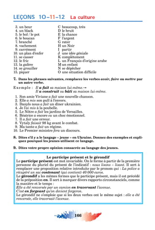 166
LEÇONS
3. un beur beaucoup très
4. un blac le bruit
5. le bol le pot la c ance
6. le boucan l’argent
7. branc é rater
8. vac ement un oir
9. carrément partir
10. un plan d’en er une idée géniale
11. se casser complètement
12. le ric L un rançais d’origine arabe
13. la galère M un en ant
14. se grouiller se dép c er
15. pi uer une situation di cile
7. Dans les phrases suivantes, remplacez les verbes avoir, faire ou mettre par
un autre verbe.
xemple Il a fait
Il a construit ou bâti
1. on amie Viviane a fait une nouvelle c anson.
2. lle a mis son pull à l’envers.
3. an lo nous a fait un d ner u rainien.
4. e l’ai mis à la poubelle.
5. Le tre a fait les jardins de Versailles.
6. Béatrice a encore eu un c oc émotionnel.
7. l a fait une erreur.
8. V tal faisait 98 g avant le combat.
9. Ma tante a fait un régime.
10. Le Premier ministre fera un discours.
8. -
quez pourquoi les jeunes utilisent ce langage.
9. Dites votre propre opinion consacrée au langage des jeunes.
Le participe présent et le gérondif
Le participe présent est mot invariable. n le orme à partir de la première
personne du pluriel du présent de l’indicati nous lisons – lisant. l sert à
remplacer une proposition relative introduite par le pronom qui La police a
récupéré un sac contenant .
Le gérondif a les m mes ormes ue le participe présent mais il est précédé
de la préposition en. l sert à mar uer divers rapports circonstanciels comme
la manière et le temps
Elle a été renversée par un camion en traversant l’avenue.
C’est en forgeant qu’on devient forgeron.
Le gérondi ne s’emploie ue si les deux verbes ont le m me sujet elle a été
renversée, elle traversait l’avenue.
La culture10–11–12
 