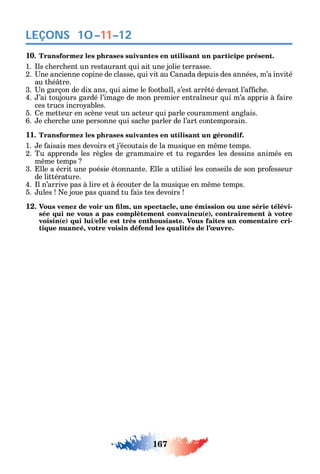 167
LEÇONS 10–11–12
10. Transformez les phrases suivantes en utilisant un participe présent.
1. ls c erc ent un restaurant ui ait une jolie terrasse.7-8
2. ne ancienne copine de classe ui vit au anada depuis des années m’a invité
au t é tre.
3. n garçon de dix ans ui aime le ootball s’est arr té devant l’a c e.
4. ’ai toujours gardé l’image de mon premier entra neur ui m’a appris à aire
ces trucs incro ables.
5. e metteur en scène veut un acteur ui parle couramment anglais.
6. e c erc e une personne ui sac e parler de l’art contemporain.
11. Transformez les phrases suivantes en utilisant un gérondif.
1. e aisais mes devoirs et j’écoutais de la musi ue en m me temps.
2. Tu apprends les règles de grammaire et tu regardes les dessins animés en
m me temps
3. lle a écrit une poésie étonnante. lle a utilisé les conseils de son pro esseur
de littérature.
4. l n’arrive pas à lire et à écouter de la musi ue en m me temps.
5. ules e joue pas uand tu ais tes devoirs
12 , , -
sée qui ne vous a pas complètement convaincu(e), contrairement à votre
voisin(e) qui lui/elle est très enthousiaste. Vous faites un comentaire cri-
tique nuancé, votre voisin défend les qualités de l’œuvre.
 