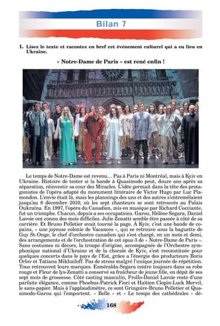 168
Bilan 7
1. Lisez le texte et racontez en bref cet événement culturel qui a eu lieu en
-
Le temps de otre- ame est revenu Pas à Paris ni Montréal mais à iv en
raine. istoire de tester si la bande à uasimodo peut dou e ans après sa
séparation réinvestir sa cour des Miracles. L’idée germait dans la t te des prota-
gonistes de l’opéra adapté du monument littéraire de Victor ugo par Luc Pla-
mondon. L’envie était là mais les plannings des uns et des autres s’entrem laient
jus u’au 8 décembre 2010 o les sept c anteurs se sont retrouvés au Palais
u ra na. n 1997 l’opéra du anadien mis en musi ue par ic ard occiante
ut un triomp e. acun depuis а ses occupations. arou élène egara aniel
Lavoie ont connu des mois di ciles. ulie enatti semble tre passée à c té de sa
carrière. t Bruno Pelletier avait tourné la page. iv c’est une bande de co-
pains une jo euse colonie de Vacances ui se retrouve sous la baguette de
u t- nge le c e d’orc estre canadien ui s’est c argé en un mois et demi
des arrangements et de l’orc estration de cet opus 3 de otre- ame de Paris .
ans costumes ni décors la troupe d’origine accompagnée de l’ rc estre s m-
p oni ue national d’ raine et de la c orale de iv s’est reconstituée pour
uel ues concerts dans le pa s de l’ st gr ce а l’énergie des producteurs Boris
rlov et Tatiana Mi ailo . Pas de stress malgré l’uni ue journée de répétition.
Tous retrouvent leurs mar ues. sméralda- egara rentre toujours dans sa robe
rouge et leur de l s- enatti a conservé sa ra c eur de jeune lle en dépit de ses
sept mois de grossesse. té casting masculin rollo- aniel Lavoie reste d’une
par aite élégance comme P oebus-Patric iori et a tien lopin-Luc Mervil
le sans-papier. Mais à l’applaudimètre ce sont ringoire-Bruno Pelletier et ua-
simodo- arou ui l’emportent. Belle et Le temps des cat édrales dé-
 