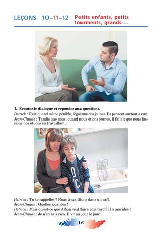 16
LEÇONS
1. Écoutez le dialogue et répondez aux questions.
’est uand m me pénible l’égo sme des jeunes. ls pensent surtout à eux.
C Tandis ue nous uand nous étions jeunes il allait ue nous as-
sions nos études en travaillant.
Tu te rappelles ous travaillions dans un ca é.
C uelles journées
Mais u’est-ce ue lban veut aire plus tard l a une idée
C e n’en sais rien. l vit au jour le jour.
Petits enfants, petits
tourments, grands …
10–11–12
 