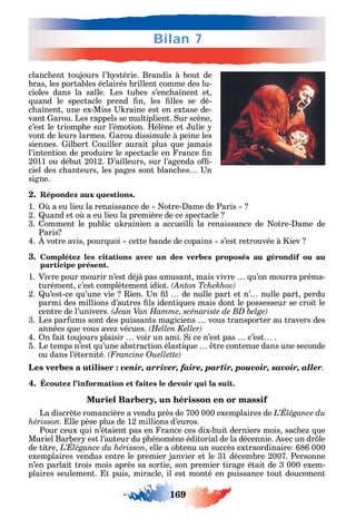169
Bilan 7
clanc ent toujours l’ stérie. Brandis à bout de
bras les portables éclairés brillent comme des lu-
cioles dans la salle. Les tubes s’enc a nent et
uand le spectacle prend n les lles se dé-
c a nent une ex-Miss raine est en extase de-
vant arou. Les rappels se multiplient. ur scène
c’est le triomp e sur l’émotion. élène et ulie
vont de leurs larmes. arou dissimule à peine les
siennes. ilbert ouiller aurait plus ue jamais
l’intention de produire le spectacle en rance n
2011 ou début 2012. ’ailleurs sur l’agenda o -
ciel des c anteurs les pages sont blanc es n
signe.
2. Répondez aux questions.
1. a eu lieu la renaissance de otre- ame de Paris
2. uand et o a eu lieu la première de ce spectacle
3. omment le public u rainien a accueilli la renaissance de otre- ame de
Paris
4. votre avis pour uoi cette bande de copains s’est retrouvée à iev
3. Complétez les citations avec un des verbes proposés au gérondif ou au
participe présent.
1. Vivre pour mourir n’est déjà pas amusant mais vivre u’on mourra préma-
turément c’est complètement idiot.
2. u’est-ce u’une vie ien. n l de nulle part et n’ nulle part perdu
parmi des millions d’autres ls identi ues mais dont le possesseur se croit le
centre de l’univers.
3. Les par ums sont des puissants magiciens vous transporter au travers des
années ue vous ave vécues.
4. n ait toujours plaisir voir un ami. i ce n’est pas c’est .
5. Le temps n’est u’une abstraction élasti ue tre contenue dans une seconde
ou dans l’éternité.
а venir, arriver, faire, partir, pouvoir, savoir, aller.
4. Écoutez l’information et faites le devoir qui la suit.
Muriel Barbery, un hérisson en or massif
La discrète romancière a vendu près de 700 000 exemplaires de
hérisson. lle pèse plus de 12 millions d’euros.
Pour ceux ui n’étaient pas en rance ces dix- uit derniers mois sac e ue
Muriel Barber est l’auteur du p énomène éditorial de la décennie. vec un dr le
de titre elle a obtenu un succès extraordinaire 686 000
exemplaires vendus entre le premier janvier et le 31 décembre 2007. Personne
n’en parlait trois mois après sa sortie son premier tirage était de 3 000 exem-
plaires seulement. t puis miracle il est monté en puissance tout doucement
 