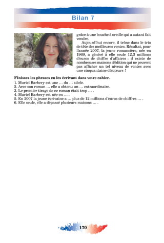 170
Bilan 7
gr ce à une bouc e à oreille ui a autant ait
vendre.
ujourd’ ui encore il tr ne dans le trio
de t te des meilleures ventes. ésultat pour
l’année 2007 la jeune romancière née en
1969 a généré à elle seule 12 3 millions
d’euros de c i re d’a aires il existe de
nombreuses maisons d’édition ui ne peuvent
pas a c er un tel niveau de ventes avec
une cin uantaine d’auteurs
Finissez les phrases en les écrivant dans votre cahier.
1. Muriel Barber est une du siècle.
2. vec son roman elle a obtenu un extraordinaire.
3. Le premier tirage de ce roman était trop .
4. Muriel Barber est née en .
5. n 2007 la jeune écrivaine a plus de 12 millions d’euros de c i res .
6. lle seule elle a dépassé plusieurs maisons .
 