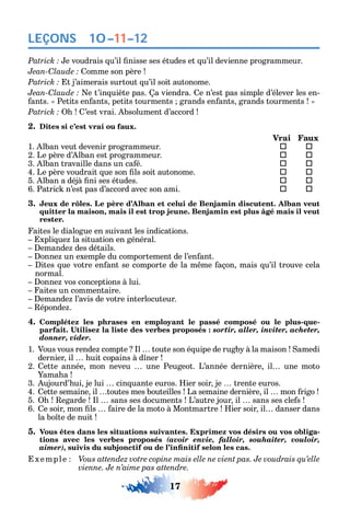 17
LEÇONS
e voudrais u’il nisse ses études et u’il devienne programmeur.
C omme son père
t j’aimerais surtout u’il soit autonome.
C e t’in uiète pas. a viendra. e n’est pas simple d’élever les en-
ants. Petits en ants petits tourments grands en ants grands tourments
’est vrai. bsolument d’accord
2. Dites si c’est vrai ou faux.
Vrai Faux
1. lban veut devenir programmeur.  
2. Le père d’ lban est programmeur. 	 
3. lban travaille dans un ca é. 	 
4. Le père voudrait ue son ls soit autonome. 	 
5. lban a déjà ni ses études. 	 
6. Patric n’est pas d’accord avec son ami. 	 
3. Jeux de rôles. Le père d’Alban et celui de Benjamin discutent. Alban veut
quitter la maison, mais il est trop jeune. Benjamin est plus âgé mais il veut
rester.
aites le dialogue en suivant les indications.
xpli ue la situation en général.
emande des détails.
onne un exemple du comportement de l’en ant.
ites ue votre en ant se comporte de la m me açon mais u’il trouve cela
normal.
onne vos conceptions à lui.
aites un commentaire.
emande l’avis de votre interlocuteur.
éponde .
4. Complétez les phrases en employant le passé composé ou le plus-que-
sortir, aller, inviter, acheter,
donner, vider.
1. Vous vous rende compte l toute son é uipe de rugb à la maison amedi
dernier il uit copains à d ner
2. ette année mon neveu une Peugeot. L’année dernière il une moto
ama a
3. ujourd’ ui je lui cin uante euros. ier soir je trente euros.
4. ette semaine il toutes mes bouteilles La semaine dernière il mon rigo
5. egarde l sans ses documents L’autre jour il sans ses cle s
6. e soir mon ls aire de la moto à Montmartre ier soir il danser dans
la bo te de nuit
5. Vous êtes dans les situations suivantes. Exprimez vos désirs ou vos obliga-
tions avec les verbes proposés (avoir envie, falloir, souhaiter, vouloir,
aimer),
xemple Vous attendez votre copine mais elle ne vient pas. Je voudrais qu’elle
vienne. Je n’aime pas attendre.
10–11–12
 