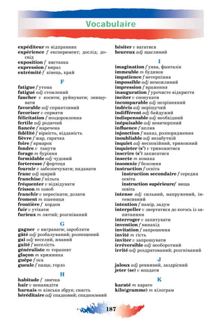 Vocabulaire
187
expéditeur m відправник
expérience f експеримент дослід до-
свід
exposition f виставка
expression f вираз
extrémité f кіне край
F
fatigue f утома
fatigué adj стомлений
faucher v косити руйнувати зни у-
вати
favorable adj спри тливий
favoriser v спри ти
félicitation f поздоровленн
fertile adj родючий
f наречена
f вірніст відданіст
f жар ар чка
foire f рмарок
fondre v танути
forage m бурінн
formidable adj чудовий
forteresse f орте
fournir v забезпечувати надавати
franc adj ирий
franchise f піл а
fréquenter v відвідувати
frisson m озноб
franchir v пересікати долати
froment m п ени
frontière f кордон
fuir v утікати
furieux m лютий роз ніваний
G
gagner v ви равати заробл ти
gâté adj розбалуваний розпе ений
gai adj веселий жвавий
gaité f веселіст
généraliste m терапевт
glaçon m крижинка
guêpe f оса
gueule f па а орло
H
habitude f звичка
haïr v ненавидіти
harnais m кінс ка збру снаст
héréditaire adj спадковий спадко мний
hésiter v ва атис
adj асливий
I
imagination f у ва антазі
immeuble m будинок
impatience f нетерпінн
impossible adj неможливий
impression f враженн
inauguration f урочисте відкритт
inciter v спонукати
incomparable adj незрівн ний
indécis adj нері учий
indifférent adj байдужий
indispensable adj необхідний
inépuisable adj невичерпний
f вплив
injonction f наказ розпор дженн
inoubliable adj незабутній
inquiet adj неспокійний тривожний
inquieter (s’) v тривожитис
inscrire (s’) записатис
insecte m комаха
insomnie f безсонн
instruction f освіта
instruction secondaire f середн
освіта
instruction supérieuref ви а
освіта
intense adj сил ний напружений ін-
тенсивний
intention f намір задум
interpeller v звертатис до ко ос із за-
питанн м
interroger v запитувати
invention f винахід
invitation f запро енн
invité m іст
inviter v запро увати
irréversible adj необоротний
irrité adj роздратований роз ніваний
J
jaloux adj ревнивий заздрісний
jeter (se) v впадати
K
karaté m карате
kilo(gramme) m кіло рам
 
