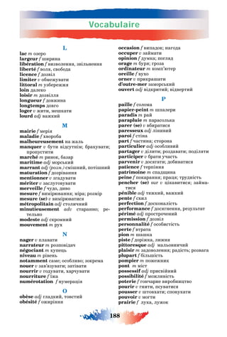 Vocabulaire
188
L
lac m озеро
largeur f ирина
libération f визволенн звіл ненн
liberté f вол свобода
licence f дозвіл
limiter v обмежувати
littoral m узбережж
loin далеко
loisir m дозвілл
longueur f довжина
longtemps дов о
loger v жити ме кати
lourd adj важкий
M
mairie f мері
maladie f хвороба
malheureusement на жал
manquer v бути відсутнім бракувати
пропустити
marché m ринок базар
maritime adj морс кий
marrant розм смі ний поті ний
maturation f дозріванн
mentionner v з адувати
mériter v заслу овувати
merveille f чудо диво
mesure f вимірюванн міра розмір
mesure (se) v вимірюватис
métropolitain adj столичний
minutieusement adv старанно ре-
тел но
modeste adj скромний
mouvement m рух
N
nager v плавати
narrateur m розповідач
négociant m купе
niveau m рівен
notamment саме особливо зокрема
nouer v зав’ зувати затівати
nourrir v одувати харчувати
nourriture f їжа
numérotation f нумера і
O
obèse adj ладкий товстий
obésité f ожирінн
occasion f випадок на ода
occuper v займати
opinion f думка по л д
orage m бур роза
ordinateur m комп’ютер
oreille f вухо
orner v прикра ати
d’outre-mer заморс кий
ouvert adj відкритий відвертий
P
paille f солома
papier-peint m палери
paradis m рай
parapluie m парасол ка
parer (se) v вбиратис
paresseux adj лінивий
paroi f стіна
part f частина сторона
particulier adj особливий
partager v ділити роздавати поділ ти
participer v брати участ
parvenir v дос ати добиватис
patience f терпінн
patrimoine m спад ина
peine f покаранн пра трудніст
pencher (se) sur v ікавитис займа-
тис
pénible adj т жкий важкий
pente f схил
perfection f досконаліст
performance f дос ненн резул тат
périmé adj прострочений
permission f дозвіл
personnalité f особистіст
perte f втрата
pion m а ка
piste f доріжка лижн
pittoresque adj мал овничий
plaisir m задоволенн радіст розва а
plupart f біл іст
pompier m пожежник
pont m міст
possessif adj присвійний
possibilité f можливіст
poterie f ончарне виробни тво
pourir v нити псуватис
pousser v товхати спонукати
pouvoir v мо ти
prairie f лука лужок
 