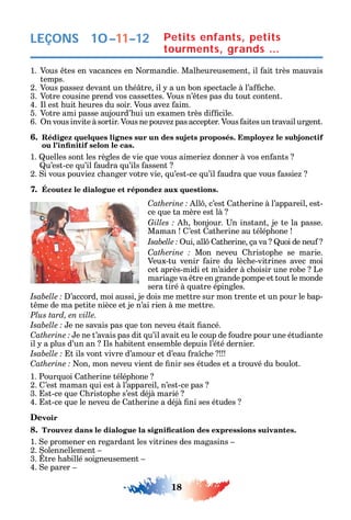 18
LEÇONS
1. Vous tes en vacances en ormandie. Mal eureusement il ait très mauvais
temps.
2. Vous passe devant un t é tre il a un bon spectacle à l’a c e.
3. Votre cousine prend vos cassettes. Vous n’ tes pas du tout content.
4. l est uit eures du soir. Vous ave aim.
5. Votre ami passe aujourd’ ui un examen très di cile.
6. n vous invite à sortir. Vous ne pouve pas accepter. Vous aites un travail urgent.
6. Rédigez quelques lignes sur un des sujets proposés. Employez le subjonctif
1. uelles sont les règles de vie ue vous aimerie donner à vos en ants
u’est-ce u’il audra u’ils assent
2. i vous pouvie c anger votre vie u’est-ce u’il audra ue vous assie
7. Écoutez le dialogue et répondez aux questions.
C ll c’est at erine à l’appareil est-
ce ue ta mère est là
bonjour. n instant je te la passe.
Maman ’est at erine au télép one
ui all at erine ça va uoi de neu
C Mon neveu ristop e se marie.
Veux-tu venir aire du lèc e-vitrines avec moi
cet après-midi et m’aider à c oisir une robe Le
mariage va tre en grande pompe et tout le monde
sera tiré à uatre épingles.
’accord moi aussi je dois me mettre sur mon trente et un pour le bap-
t me de ma petite nièce et je n’ai rien à me mettre.
Plus tard, en ville.
e ne savais pas ue ton neveu était ancé.
C e ne t’avais pas dit u’il avait eu le coup de oudre pour une étudiante
il a plus d’un an ls abitent ensemble depuis l’été dernier.
t ils vont vivre d’amour et d’eau ra c e
C on mon neveu vient de nir ses études et a trouvé du boulot.
1. Pour uoi at erine télép one
2. ’est maman ui est à l’appareil n’est-ce pas
3. st-ce ue ristop e s’est déjà marié
4. st-ce ue le neveu de at erine a déjà ni ses études
Devoir
8.
1. e promener en regardant les vitrines des magasins
2. olennellement
3. tre abillé soigneusement
4. e parer
Petits enfants, petits
tourments, grands …
10–11–12
 