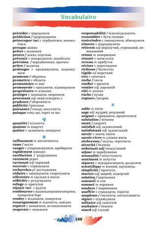 Vocabulaire
189
précéder v передувати
prédiction f пророкуванн
préoccuper (se) v турбуватис непоко-
їтис
presque майже
prêter v позичати
preuve f доказ підстава
prévenir v попереджати запобі ати
prévision f передбаченн про ноз
prière f молитва
prolonger v продовжувати подовжу-
вати
promesse f обі нка
promettre v обі ти
promontoire m мис
promouvoir v просувати підви увати
propriétaire m власник
protéger v захи ати охорон ти
provenant adj кий походит з
prudence f обережніст
publicité f реклама
puissance f влада мо утніст
puisque тому о через те о
Q
quantité f кіл кіст
quatuor m квартет
quitter v зали ати покидати
R
m витонченіст
rame f весло
ranger v упор дковувати прибирати
rapidement видко
raréfaction f розрідженн
rarement рідко
ravissant adj чарівний
recevoir v отримувати
recherches pl дослідженн
réduire v змен увати скорочувати
réfectoire m їдал н в колі
v роздумувати
refuge m притулок
réjouir (se) v радіти
rembourser v від кодовувати витрати
повертати бор
rendre v віддавати повертати
renseignement m відоміст довідка
repérer v визначати встановлювати
respecter v поважати
responsabilité f відповідал ніст
ressembler v бути схожим
restreindre v змен увати обмежувати
rénover v відроджувати
réticent adj нері учий стриманий не-
впевнений
retour m поверненн
réussir v мати успіх
revenu m прибуток
réviser v пере л дати
richesse f ба атство
rigide ad жорсткий
rire v смі тис
roche f скел
v хропіти
routier adj дорожній
rôti m печен
ruche f вулик
rupture f розрив
S
sable m пісок
sage adj мудрий розумний
saigner v кривавити кровоточити
salutation f вітанн
santé f здоров’
satisfait adj задоволений
satisfaisant adj задовіл ний
savoir v знати вміти
savoir-vivre m умінн жити
sécheresse f засуха черствіст
sécurité f безпека
séduisant adj спокусливий
séjour m перебуванн
sensualité f почутт віст
sentiment m почутт
séparer v відокремлювати розділ ти
m вчений наукове
simplicité f простота
sincère adj ирий відвертий
solution f вирі енн
sommeil m сон
sommet m вер ина
soudure f зварюванн
souffrir v страждати терпіти
souplesse f нучкіст поступливіст
signer v підписувати
solitaire adj самотній
souhaiter v бажати
sourd adj лухий
 