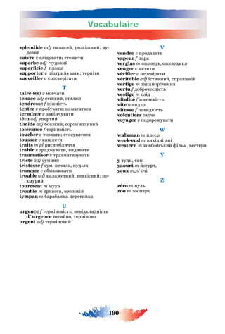 Vocabulaire
190
splendide adj пи ний розкі ний чу-
довий
suivre v слідувати стежити
superbe adj чудовий
f пло а
supporter v підтримувати терпіти
surveiller v спостері ати
T
taire (se) v мовчати
tenace adj стійкий сталий
tendresse f ніжніст
tenter v пробувати нама атис
terminer v закінчувати
têtu adj упертий
timide adj бо зкий сором’ зливий
tolérance f терпиміст
toucher v торкати стосуватис
tousser v ка л ти
traits m pl риси обличч
trahir v зраджувати видавати
traumatiser v травматизувати
triste adj сумний
tristesse f сум печал нуд а
tromper v обманювати
trouble adj каламутний не кісний по-
хмурий
tourment m мука
trouble m триво а неспокій
tympan m барабанна перетинка
urgence f терміновіст невідкладніст
d’ urgence не айно терміново
urgent adj терміновий
V
vendre v продавати
vapeur f пара
verglas m ожелед ожеледи
venger v мстити
v перевір ти
véritable adj істинний справжній
vertige m запамороченн
vertu f доброчесніст
vestige m cлід
vitalité f житт віст
vite видко
vitesse f видкіст
volontiers охоче
voyager v подорожувати
W
walkman m пле р
week-end m вихідні дні
western m ковбойс кий іл м вестерн
Y
y туди там
yaourt m йо урт
yeux m,pl очі
Z
zéro m нул
zoo m зоопарк
 