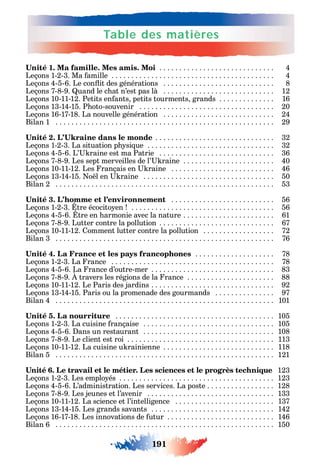 191
Table des matières
1 . . . . . . . . . . . . . . . . . . . . . . . . . . . . . 4
Leçons 1-2-3. Ma amille . . . . . . . . . . . . . . . . . . . . . . . . . . . . . . . . . . . . . . . . . 4
Leçons 4-5-6. Le con it des générations . . . . . . . . . . . . . . . . . . . . . . . . . . . . 8
Leçons 7-8-9. uand le c at n’est pas là . . . . . . . . . . . . . . . . . . . . . . . . . . . . 12
Leçons 10-11-12. Petits en ants petits tourments grands . . . . . . . . . . . . . . 16
Leçons 13-14-15. P oto-souvenir . . . . . . . . . . . . . . . . . . . . . . . . . . . . . . . . . . 20
Leçons 16-17-18. La nouvelle génération . . . . . . . . . . . . . . . . . . . . . . . . . . . . 24
Bilan 1 . . . . . . . . . . . . . . . . . . . . . . . . . . . . . . . . . . . . . . . . . . . . . . . . . . . . . . . 29
. . . . . . . . . . . . . . . . . . . . . . . . . . . . . . 32
Leçons 1-2-3. La situation p si ue . . . . . . . . . . . . . . . . . . . . . . . . . . . . . . . . 32
Leçons 4-5-6. L’ raine est ma Patrie . . . . . . . . . . . . . . . . . . . . . . . . . . . . . 36
Leçons 7-8-9. Les sept merveilles de l’ raine . . . . . . . . . . . . . . . . . . . . . . . 40
Leçons 10-11-12. Les rançais en raine . . . . . . . . . . . . . . . . . . . . . . . . . . 46
Leçons 13-14-15. o l en raine . . . . . . . . . . . . . . . . . . . . . . . . . . . . . . . . . 50
Bilan 2 . . . . . . . . . . . . . . . . . . . . . . . . . . . . . . . . . . . . . . . . . . . . . . . . . . . . . . . 53
. . . . . . . . . . . . . . . . . . . . . . . . . . 56
Leçons 1-2-3. tre écocito en . . . . . . . . . . . . . . . . . . . . . . . . . . . . . . . . . . . . 56
Leçons 4-5-6. tre en armonie avec la nature . . . . . . . . . . . . . . . . . . . . . . . 61
Leçons 7-8-9. Lutter contre la pollution . . . . . . . . . . . . . . . . . . . . . . . . . . . . . 67
Leçons 10-11-12. omment lutter contre la pollution . . . . . . . . . . . . . . . . . . 72
Bilan 3 . . . . . . . . . . . . . . . . . . . . . . . . . . . . . . . . . . . . . . . . . . . . . . . . . . . . . . . 76
. . . . . . . . . . . . . . . . . . . . 78
Leçons 1-2-3. La rance . . . . . . . . . . . . . . . . . . . . . . . . . . . . . . . . . . . . . . . . . 78
Leçons 4-5-6. La rance d’outre-mer . . . . . . . . . . . . . . . . . . . . . . . . . . . . . . . 83
Leçons 7-8-9. travers les régions de la rance . . . . . . . . . . . . . . . . . . . . . . 88
Leçons 10-11-12. Le Paris des jardins . . . . . . . . . . . . . . . . . . . . . . . . . . . . . . . 92
Leçons 13-14-15. Paris ou la promenade des gourmands . . . . . . . . . . . . . . . 97
Bilan 4 . . . . . . . . . . . . . . . . . . . . . . . . . . . . . . . . . . . . . . . . . . . . . . . . . . . . . . . 101
. . . . . . . . . . . . . . . . . . . . . . . . . . . . . . . . . . . . . . . . 105
Leçons 1-2-3. La cuisine rançaise . . . . . . . . . . . . . . . . . . . . . . . . . . . . . . . . . 105
Leçons 4-5-6. ans un restaurant . . . . . . . . . . . . . . . . . . . . . . . . . . . . . . . . . 108
Leçons 7-8-9. Le client est roi . . . . . . . . . . . . . . . . . . . . . . . . . . . . . . . . . . . . . 113
Leçons 10-11-12. La cuisine u rainienne . . . . . . . . . . . . . . . . . . . . . . . . . . . . 118
Bilan 5 . . . . . . . . . . . . . . . . . . . . . . . . . . . . . . . . . . . . . . . . . . . . . . . . . . . . . . . 121
123
Leçons 1-2-3. Les emplo és . . . . . . . . . . . . . . . . . . . . . . . . . . . . . . . . . . . . . . . 123
Leçons 4-5-6. L’administration. Les services. La poste . . . . . . . . . . . . . . . . . 128
Leçons 7-8-9. Les jeunes et l’avenir . . . . . . . . . . . . . . . . . . . . . . . . . . . . . . . . 133
Leçons 10-11-12. La science et l’intelligence . . . . . . . . . . . . . . . . . . . . . . . . . 137
Leçons 13-14-15. Les grands savants . . . . . . . . . . . . . . . . . . . . . . . . . . . . . . . 142
Leçons 16-17-18. Les innovations de utur . . . . . . . . . . . . . . . . . . . . . . . . . . . 146
Bilan 6 . . . . . . . . . . . . . . . . . . . . . . . . . . . . . . . . . . . . . . . . . . . . . . . . . . . . . . . 150
 