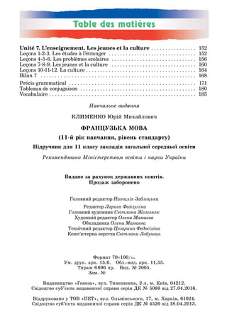 Навчальне видання
КЛИМЕНКО Юрій Михайлович
ÔÐÀÍÖÓÇÜÊÀ ÌÎÂÀ
(11-й рік навчання, рівень стандарту)
Підручник для 11 класу закладів загальної середньої освіти
Рекомендовано Міністерством освіти і науки України
Головний редактор Наталія Заблоцька
Редактор Лариса Файзуліна
Головний художник Світлана Железняк
Художній редактор Олена Мамаєва
Обкладинка Олена Мамаєва
Технічний редактор Цезарина Федосіхіна
Комп’ютерна верстка Cвітлани Лобунець
Unité 7. L’enseignement. Les jeunes et la culture . . . . . . . . . . . . . . . . 152
Leçons 1-2-3. Les études à l’étranger . . . . . . . . . . . . . . . . . . . . . . . . . . . . . . . 152
Leçons 4-5-6. Les problèmes scolaires . . . . . . . . . . . . . . . . . . . . . . . . . . . . . . 156
Leçons 7-8-9. Les jeunes et la culture . . . . . . . . . . . . . . . . . . . . . . . . . . . . . . 160
Leçons 10-11-12. La culture . . . . . . . . . . . . . . . . . . . . . . . . . . . . . . . . . . . . . . . 164
Bilan 7 . . . . . . . . . . . . . . . . . . . . . . . . . . . . . . . . . . . . . . . . . . . . . . . . . . . . . . . 168
Précis grammatical . . . . . . . . . . . . . . . . . . . . . . . . . . . . . . . . . . . . . . . . . . . . . 171
Tableaux de conjugaison . . . . . . . . . . . . . . . . . . . . . . . . . . . . . . . . . . . . . . . . . 180
Vocabulaire . . . . . . . . . . . . . . . . . . . . . . . . . . . . . . . . . . . . . . . . . . . . . . . . . . . . 185
Видано за рахунок державних коштів.
Ïðîäàæ çàáîðîíåíî
Ôîðìàò 70×100/16.
Ум. друк. арк. 15,6. Обл.-вид. арк. 11,55.
Тираж 6696 пр. Вид. № 2005.
Зам. №
Видавництво «Генеза», вул. Тимошенка, 2-л, м. Київ, 04212.
Свідоцтво суб’єкта видавничої справи серія ДК № 5088 від 27.04.2016.
Віддруковано у ТОВ «ПЕТ», вул. Ольмінського, 17, м. Харків, 61024.
Свідоцтво суб’єкта видавничої справи серія ДК № 4526 від 18.04.2013.
 