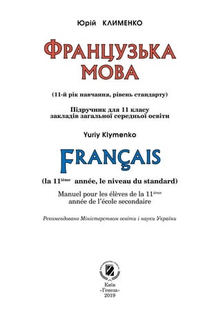 Київ
«Генеза»
2019
(la 11ième
année, le niveau du standard)
Manuel pour les élèves de la 11ième
année de l’école secondaire
Підручник для 11 класу
закладів загальної середньої освіти
(11-й рік навчання, рівень стандарту)
ФРАНЦУЗЬКА
МОВА
Рекомендовано Міністерством освіти і науки України
Юрій ÊÊËÈÌÅÍÊÎ
FRANCAIS
Yuriy Klymenko
 