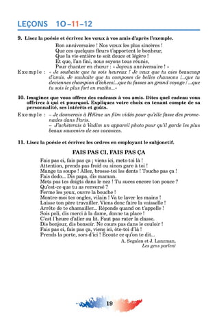 19
LEÇONS
9. Lisez la poésie et écrivez les vœux à vos amis d’après l’exemple.
Bon anniversaire os v ux les plus sincères
ue ces uel ues eurs t’apportent le bon eur
ue la vie entière te soit douce et légère
t ue l’an ni nous so ons tous réunis
Pour c anter en c ur o eux anniversaire
xemple
tu sois le plus fort en maths...»
10. Imaginez que vous offrez des cadeaux à vos amis. Dites quel cadeau vous
offrirez à qui et pourquoi. Expliquez votre choix en tenant compte de sa
personnalité, ses intérêts et goûts.
xemple -
nades dans Paris.
11. Lisez la poésie et écrivez les ordres en employant le subjonctif.
FAIS PAS CI, FAIS PAS ÇA
ais pas ci ais pas ça viens ici mets-toi là
ttention prends pas roid ou sinon gare à toi
Mange ta soupe lle brosse-toi les dents Touc e pas ça
ais dodo... is papa dis maman.
Mets pas tes doigts dans le ne Tu suces encore ton pouce
u’est-ce ue tu as renversé
erme les eux ouvre la bouc e
Montre-moi tes ongles vilain Va te laver les mains
Laisse ton père travailler. Viens donc aire la vaisselle
rr te de te c amailler... éponds uand on t’appelle
ois poli dis merci à la dame donne ta place
’est l’ eure d’aller au lit. aut pas rater la classe.
is bonjour dis bonsoir. e cours pas dans le couloir
ais pas ci ais pas ça viens ici te-toi d’là
Prends la porte sors d’ici coute ce u’on te dit...
. egalen et . Lan man
Les gens parlent
10–11–12
 