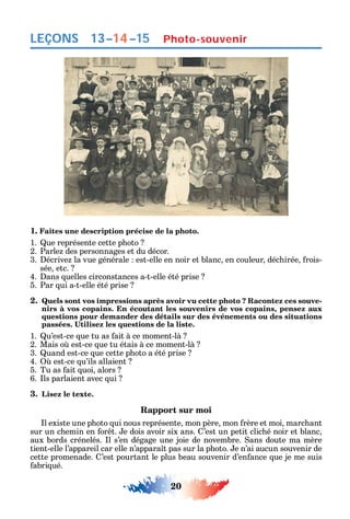 20
LEÇONS Photo-souvenir
1. Faites une description précise de la photo.
1. ue représente cette p oto
2. Parle des personnages et du décor.
3. écrive la vue générale est-elle en noir et blanc en couleur déc irée rois-
sée etc.
4. ans uelles circonstances a-t-elle été prise
5. Par ui a-t-elle été prise
2. Quels sont vos impressions après avoir vu cette photo ? Racontez ces souve-
nirs à vos copains. En écoutant les souvenirs de vos copains, pensez aux
questions pour demander des détails sur des événements ou des situations
1. u’est-ce ue tu as ait à ce moment-là
2. Mais o est-ce ue tu étais à ce moment-là
3. uand est-ce ue cette p oto a été prise
4. est-ce u’ils allaient
5. Tu as ait uoi alors
6. ls parlaient avec ui
3. Lisez le texte.
Rapport sur moi
l existe une p oto ui nous représente mon père mon rère et moi marc ant
sur un c emin en or t. e dois avoir six ans. ’est un petit clic é noir et blanc
aux bords crénelés. l s’en dégage une joie de novembre. ans doute ma mère
tient-elle l’appareil car elle n’appara t pas sur la p oto. e n’ai aucun souvenir de
cette promenade. ’est pourtant le plus beau souvenir d’en ance ue je me suis
abri ué.
13–14–15
 