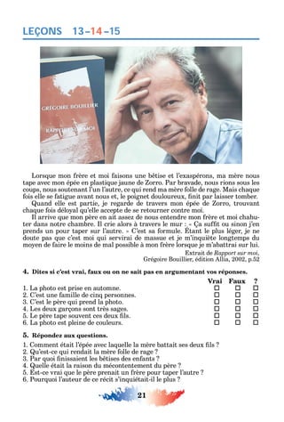 21
LEÇONS
Lors ue mon rère et moi aisons une b tise et l’exaspérons ma mère nous
tape avec mon épée en plasti ue jaune de orro. Par bravade nous rions sous les
coups nous soutenant l’un l’autre ce ui rend ma mère olle de rage. Mais c a ue
ois elle se atigue avant nous et le poignet douloureux nit par laisser tomber.
uand elle est partie je regarde de travers mon épée de orro trouvant
c a ue ois délo al u’elle accepte de se retourner contre moi.
l arrive ue mon père en ait asse de nous entendre mon rère et moi c a u-
ter dans notre c ambre. l crie alors à travers le mur a su t ou sinon j’en
prends un pour taper sur l’autre. ’est sa ormule. tant le plus léger je ne
doute pas ue c’est moi ui servirai de massue et je m’in uiète longtemps du
mo en de aire le moins de mal possible à mon rère lors ue je m’abattrai sur lui.
xtrait de Rapport sur moi,
régoire Bouillier édition llia 2002 p.52
4. Dites si c’est vrai, faux ou on ne sait pas en argumentant vos réponses.
Vrai Faux ?
1. La p oto est prise en automne.  	 
2. ’est une amille de cin personnes. 	 	 
3. ’est le père ui prend la p oto. 	 	 
4. Les deux garçons sont très sages. 	 	 
5. Le père tape souvent ces deux ls. 	 	 
6. La p oto est pleine de couleurs. 	 	 
5. Répondez aux questions.
1. omment était l’épée avec la uelle la mère battait ses deux ls
2. u’est-ce ui rendait la mère olle de rage
3. Par uoi nissaient les b tises des en ants
4. uelle était la raison du mécontentement du père
5. st-ce vrai ue le père prenait un rère pour taper l’autre
6. Pour uoi l’auteur de ce récit s’in uiétait-il le plus
13–14–15
 