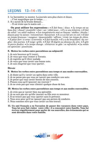 23
LEÇONS
2. Le baromètre va monter. La journée sera plus claire et douce.
’est magni ue ue le temps .
3. l aurait de la brume demain...
l est triste ue le matin soit .
On peut utiliser les expressions : Le temps est au
Il fait
Il fait
Il fait humide.
Il fait 16 degrés au-dessous du zéro.
La météo
8. Mettez les verbes entre parenthèses au subjonctif.
1. e suis eureux u’il venir .
2. e veux ue vous rester à Toronto.
3. e regrette u’il tre malade.
4. e veux ue vous avoir une bonne note.
5. e suis c agriné ue vous partir .
Devoir
9. Mettez les verbes entre parenthèses aux temps et aux modes convenables.
1. e doute u’il avoir un opéra dans cette ville.
2. e ne pense pas ue vous ne savoir pas conduire une auto.
3. e pense ue vous avoir besoin de mes conseils.
4. Pense -vous u’il pouvoir me recevoir
5. e ne crois pas ue vous c oisir uel ue c ose de bon.
10. Mettez les verbes entre parenthèses aux temps et aux modes convenables.
1. e crois ue je savoir bien ma spécialité.
2. e ne suis pas s r u’elle marier sa lle avec ce monsieur.
3. l ne trouve pas ue vous partir sans le prévenir.
4. Vous ave peur u’il ne passer pas son permis de conduire.
5. ous sommes s rs ue vous avoir un bon travail.
11
Vous lui avez fait visiter votre ville ; il a rencontré votre famille. Vous lui
écrivez régulièrement pour parler de vos nouvelles, des événements qui se
sont déroulés dans votre famille.
13–14–15
 