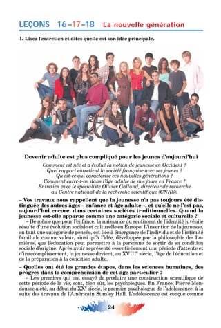 24
LEÇONS
1. Lisez l’entretien et dites quelle est son idée principale.
Devenir adulte est plus compliqué pour les jeunes d’aujourd’hui
Comment est née et a évolué la notion de jeunesse en Occident ?
Quel rapport entretient la société française avec ses jeunes ?
Qu’est-ce qui caractérise ces nouvelles générations ?
Comment entre-t-on dans l’âge adulte de nos jours en France ?
Entretien avec le spécialiste Olivier Galland, directeur de recherche
C C
– Vos travaux nous rappellent que la jeunesse n’a pas toujours été dis-
tinguée des autres âges – enfance et âge adulte –, et qu’elle ne l’est pas,
aujourd’hui encore, dans certaines sociétés traditionnelles. Quand la
jeunesse est-elle apparue comme une catégorie sociale et culturelle ?
e m me ue pour l’en ance la naissance du sentiment de l’identité juvénile
résulte d’une évolution sociale et culturelle en urope. L’invention de la jeunesse
en tant ue catégorie de pensée est liée à émergence de l’individu et de l’intimité
amiliale comme valeur ainsi u’à l’idée développée par la p ilosop ie des Lu-
mières ue l’éducation peut permettre à la personne de sortir de sa condition
sociale d’origine. près avoir représenté essentiellement une période d’attente et
d’inaccomplissement la jeunesse devient au V e
siècle l’ ge de l’éducation et
de la préparation à la condition adulte.
– Quelles ont été les grandes étapes, dans les sciences humaines, des
progrès dans la compréhension de cet âge particulier ?
Les premiers ui ont essa é de produire une construction scienti ue de
cette période de la vie sont bien s r les ps c ologues. n rance Pierre Men-
dousse a été au début du e
siècle le premier ps c ologue de l’adolescence à la
suite des travaux de l’ méricain tanle all. L’adolescence est conçue comme
La nouvelle génération16–17–18
 
