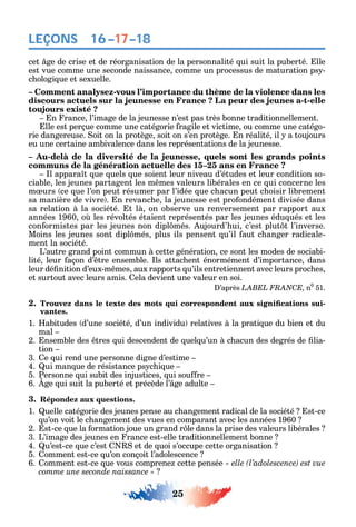 25
LEÇONS
cet ge de crise et de réorganisation de la personnalité ui suit la puberté. lle
est vue comme une seconde naissance comme un processus de maturation ps -
c ologi ue et sexuelle.
– Comment analysez-vous l’importance du thème de la violence dans les
discours actuels sur la jeunesse en France ? La peur des jeunes a-t-elle
toujours existé ?
n rance l’image de la jeunesse n’est pas très bonne traditionnellement.
lle est perçue comme une catégorie ragile et victime ou comme une catégo-
rie dangereuse. oit on la protège soit on s’en protège. n réalité il a toujours
eu une certaine ambivalence dans les représentations de la jeunesse.
– Au-delà de la diversité de la jeunesse, quels sont les grands points
communs de la génération actuelle des 15–25 ans en France ?
l appara t ue uels ue soient leur niveau d’études et leur condition so-
ciable les jeunes partagent les m mes valeurs libérales en ce ui concerne les
m urs ce ue l’on peut résumer par l’idée ue c acun peut c oisir librement
sa manière de vivre . n revanc e la jeunesse est pro ondément divisée dans
sa relation à la société. t là on observe un renversement par rapport aux
années 1960 o les révoltés étaient représentés par les jeunes édu ués et les
con ormistes par les jeunes non dipl més. ujourd’ ui c’est plut t l’inverse.
Moins les jeunes sont dipl més plus ils pensent u’il aut c anger radicale-
ment la société.
L’autre grand point commun à cette génération ce sont les modes de sociabi-
lité leur açon d’ tre ensemble. ls attac ent énormément d’importance dans
leur dé nition d’eux-m mes aux rapports u’ils entretiennent avec leurs proc es
et surtout avec leurs amis. ela devient une valeur en soi.
’après C n0
51.
2. -
vantes.
1. abitudes d’une société d’un individu relatives à la prati ue du bien et du
mal
2. nsemble des tres ui descendent de uel u’un à c acun des degrés de lia-
tion
3. e ui rend une personne digne d’estime
4. ui man ue de résistance ps c i ue
5. Personne ui subit des injustices ui sou re
6. ge ui suit la puberté et précède l’ ge adulte
3. Répondez aux questions.
1. uelle catégorie des jeunes pense au c angement radical de la société st-ce
u’on voit le c angement des vues en comparant avec les années 1960
2. st-ce ue la ormation joue un grand r le dans la prise des valeurs libérales
3. L’image des jeunes en rance est-elle traditionnellement bonne
4. u’est-ce ue c’est et de uoi s’occupe cette organisation
5. omment est-ce u’on conçoit l’adolescence
6. omment est-ce ue vous comprene cette pensée
comme une seconde naissance »
16–17–18
 