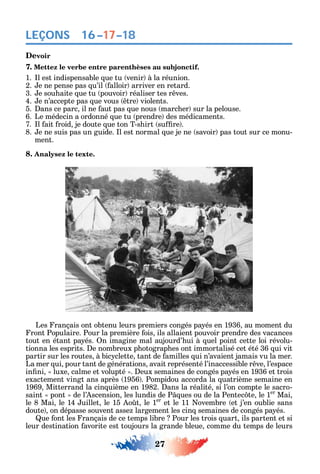 27
LEÇONS
Devoir
7. Mettez le verbe entre parenthèses au subjonctif.
1. l est indispensable ue tu venir à la réunion.
2. e ne pense pas u’il alloir arriver en retard.
3. e sou aite ue tu pouvoir réaliser tes r ves.
4. e n’accepte pas ue vous tre violents.
5. ans ce parc il ne aut pas ue nous marc er sur la pelouse.
6. Le médecin a ordonné ue tu prendre des médicaments.
7. l ait roid je doute ue ton T-s irt su re .
8. e ne suis pas un guide. l est normal ue je ne savoir pas tout sur ce monu-
ment.
8. Analysez le texte.
Les rançais ont obtenu leurs premiers congés pa és en 1936 au moment du
ront Populaire. Pour la première ois ils allaient pouvoir prendre des vacances
tout en étant pa és. n imagine mal aujourd’ ui à uel point cette loi révolu-
tionna les esprits. e nombreux p otograp es ont immortalisé cet été 36 ui vit
partir sur les routes à bic clette tant de amilles ui n’avaient jamais vu la mer.
La mer ui pour tant de générations avait représenté l’inaccessible r ve l’espace
in ni luxe calme et volupté . eux semaines de congés pa és en 1936 et trois
exactement vingt ans après 1956 . Pompidou accorda la uatrième semaine en
1969 Mitterrand la cin uième en 1982. ans la réalité si l’on compte le sacro-
saint pont de l’ scension les lundis de P ues ou de la Pentec te le 1er
Mai
le 8 Mai le 14 uillet le 15 o t le 1er
et le 11 ovembre et j’en oublie sans
doute on dépasse souvent asse largement les cin semaines de congés pa és.
ue ont les rançais de ce temps libre Pour les trois uart ils partent et si
leur destination avorite est toujours la grande bleue comme du temps de leurs
16–17–18
 