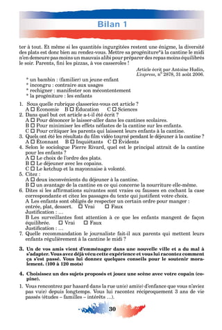 Bilan 1
30
ter à tout. t m me si les uantités ingurgitées restent une énigme la diversité
des plats est donc bien au rende -vous. Mettre sa progéniture à la cantine le midi
n’en demeure pas moins un mauvais alibi pour préparer des repas moins é uilibrés
le soir. Parents ni les pi as à vos casseroles
Article écrit par ntoine udin
n0
2878 31 ao t 2006.
un bambin amilier un jeune en ant
incongru contraire aux usages
rec igner mani ester son mécontentement
la progéniture les en ants
1. ous uelle rubri ue classerie -vous cet article
 conomie B  ducation 		ciences
2. ans uel but cet article a-t-il été écrit
 Pour dénoncer le laisser-aller dans les cantines scolaires.
B  Pour minimiser les e ets né astes de la cantine sur les en ants.
 Pour criti uer les parents ui laissent leurs en ants à la cantine.
3. uels ont été les résultats du lm vidéo tourné pendant le déjeuner à la cantine
 tonnant B  n uiétants  vidents
4. elon le sociologue Pierre ivard uel est le principal attrait de la cantine
pour les en ants
 Le c oix de l’ordre des plats.
B  Le déjeuner avec les copains.
 Le etc up et la ma onnaise à volonté.
5. ite
 deux inconvénients du déjeuner à la cantine.
B  un avantage de la cantine en ce ui concerne la nourriture elle-m me.
6. ites si les a rmations suivantes sont vraies ou ausses en coc ant la case
correspondante et cite les passages du texte ui justi ent votre c oix.
Les en ants sont obligés de respecter un certain ordre pour manger
entrée plat dessert. 			Vrai 			aux
usti cation
B Les surveillantes ont attention à ce ue les en ants mangent de açon
é uilibrée. 			Vrai 			aux
usti cation
7. uelle recommandation le journaliste ait-il aux parents ui mettent leurs
en ants régulièrement à la cantine le midi
3.
s’adapter. Vous avez déjà vécu cette expérience et vous lui racontez comment
ça s’est passé. Vous lui donnez quelques conseils pour le soutenir mora-
lement. (100 à 120 mots)
4. Choisissez un des sujets proposés et jouez une scène avec votre copain (co-
pine).
1. Vous rencontre par asard dans la rue un e ami e d’en ance ue vous n’avie
pas vu e depuis longtemps. Vous lui raconte récipro uement 3 ans de vie
passés études amilles intér ts .
 