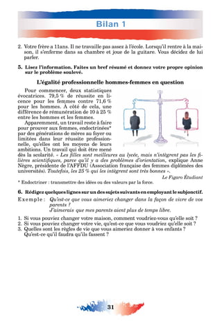 Bilan 1
31
2. Votre rère a 11ans. l ne travaille pas asse à l’école. Lors u’il rentre à la mai-
son il s’en erme dans sa c ambre et joue de la guitare. Vous décide de lui
parler.
5. Lisez l’information. Faites un bref résumé et donnez votre propre opinion
sur le problème soulevé.
L’égalité professionnelle hommes-femmes en question
Pour commencer deux statisti ues
évocatrices. 79 5 de réussite en li-
cence pour les emmes contre 71 6
pour les ommes. c té de cela une
di érence de rémunération de 10 à 25
entre les ommes et les emmes.
pparemment un travail reste à aire
pour prouver aux emmes endoctrinées
par des générations de mères au o er ou
limitées dans leur réussite pro ession-
nelle u’elles ont les mo ens de leurs
ambitions. n travail ui doit tre mené
dès la scolarité. -
expli ue nne
ègre présidente de l’ ssociation rançaise des emmes dipl mées des
universités . .
ndoctriner transmettre des idées ou des valeurs par la orce.
6. Rédigez quelques lignes sur un des sujets suivants en employant le subjonctif.
xemple Qu’est-ce que vous aimeriez changer dans la façon de vivre de vos
parents ?
J’aimerais
1. i vous pouvie c anger votre maison comment voudrie -vous u’elle soit
2. i vous pouvie c anger votre vie u’est-ce ue vous voudrie u’elle soit
3. uelles sont les règles de vie ue vous aimerie donner à vos en ants
u’est-ce u’il audra u’ils assent
 