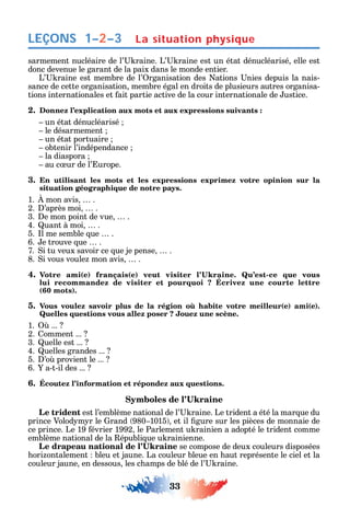 33
LEÇONS
sarmement nucléaire de l’ raine. L’ raine est un état dénucléarisé elle est
donc devenue le garant de la paix dans le monde entier.
L’ raine est membre de l’ rganisation des ations nies depuis la nais-
sance de cette organisation membre égal en droits de plusieurs autres organisa-
tions internationales et ait partie active de la cour internationale de ustice.
2. Donnez l’explication aux mots et aux expressions suivants :
un état dénucléarisé
le désarmement
un état portuaire
obtenir l’indépendance
la diaspora
au c ur de l’ urope.
3. En utilisant les mots et les expressions exprimez votre opinion sur la
situation géographique de notre pays.
1. mon avis .
2. ’après moi .
3. e mon point de vue .
4. uant à moi .
5. l me semble ue .
6. e trouve ue .
7. i tu veux savoir ce ue je pense .
8. i vous voule mon avis .
4. ( ) ( ) -
lui recommandez de visiter et pourquoi ? Écrivez une courte lettre
(60 mots).
5. ( ) ( )
Quelles questions vous allez poser ? Jouez une scène.
1. ...
2. omment ...
3. uelle est ...
4. uelles grandes ...
5. ’o provient le ...
6. a-t-il des ...
6. Écoutez l’information et répondez aux questions.
Le trident est l’emblème national de l’ raine. Le trident a été la mar ue du
prince Volod m r le rand 980 1015 et il gure sur les pièces de monnaie de
ce prince. Le 19 évrier 1992 le Parlement u rainien a adopté le trident comme
emblème national de la épubli ue u rainienne.
se compose de deux couleurs disposées
ori ontalement bleu et jaune. La couleur bleue en aut représente le ciel et la
couleur jaune en dessous les c amps de blé de l’ raine.
La situation physique1–2–3
 