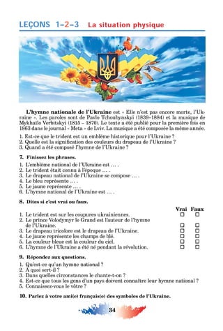34
LEÇONS
est lle n’est pas encore morte l’ -
raine . Les paroles sont de Pavlo Tc oub ns i 1839 1884 et la musi ue de
M a lo Verbits i 1815 1870 . Le texte a été publié pour la première ois en
1863 dans le journal Meta de Lviv. La musi ue a été composée la m me année.
1. st-ce ue le trident est un emblème istori ue pour l’ raine
2. uelle est la signi cation des couleurs du drapeau de l’ raine
3. uand a été composé l’ mne de l’ raine
7. Finissez les phrases.
1. L’emblème national de l’ raine est .
2. Le trident était connu à l’épo ue .
3. Le drapeau national de l’ raine se compose .
4. Le bleu représente .
5. Le jaune représente .
6. L’ mne national de l’ raine est .
8. Dites si c’est vrai ou faux.
Vrai Faux
1. Le trident est sur les coupures u rainiennes.  
2. Le prince Volod m r le rand est l’auteur de l’ mne
de l’ raine.  
3. Le drapeau tricolore est le drapeau de l’ raine.  
4. Le jaune représente les c amps de blé.  
5. La couleur bleue est la couleur du ciel.  
6. L’ mne de l’ raine a été né pendant la révolution.  
9. Répondez aux questions.
1. u’est-ce u’un mne national
2. uoi sert-il
3. ans uelles circonstances le c ante-t-on
4. st-ce ue tous les gens d’un pa s doivent conna tre leur mne national
5. onnaisse -vous le v tre
10 ( ) ( )
La situation physique1–2–3
 