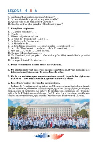 37
LEÇONS
8. ombien d’ abitants résident en raine
9. La uantité de la population augmente-t-elle
10. uelle ville est la capitale de l’ raine
11. uelles sont les plus grandes villes de notre pa s
3. Complétez les phrases.
1. L’ raine est située .
2. ’est le .
3. lle est baignée au sud par .
4. Le relie de l’ raine est il a .
5. Le nipro et le nister sont .
6. La overla est le .
7. La épubli ue autonome et vingt- uatre constituent .
8. Le de l’ raine est mais au de la rimée il est .
9. iv est . ’est la de l’ urope.
10. nipro dessa Lviv sont .
11. n raine il a à peu près . c’est moins u’en 1990 c’est-à-dire la uantité
des gens .
12. La super cie de l’ raine est .
4. ( )
5.
informations générales sur le pays. Jouez la scène.
6.
- ( 1 )
7. Lisez l’information et répondez aux questions.
La base de l’enseignement supérieur en raine est constituée des universi-
tés des académies des écoles pol tec ni ues agraires pédagogi ues juridi ues
économi ues et médicales. La sp ère de l’instruction supérieure de l’ raine
agit près de 1 000 écoles supérieures. n raine il a un réseau rami é des
institutions de rec erc e ue préside l’ cadémie des ciences de l’ raine.
4–5–6
 