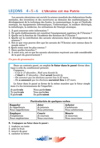 38
LEÇONS
Les savants u rainiens ont enric i la science mondiale des élaborations onda-
mentales des inventions et des ouvertures au domaine des mat émati ues de
développement de la tec ni ue des usées la cosmonauti ue le ga et l’ drod -
nami ue les é uipements in ormati ues l’in ormati ue la soudure électri ue
la métallurgie la médecine les utilisations de l’énergie atomi ue.
1. uoi concerne cette in ormation
2. e uels établissements est constitué l’enseignement supérieur de l’ raine
3. uelle est la onction de l’ cadémie des ciences de l’ raine
4. uelle est la contribution des savants u rainiens dans le développement des
sciences
5. st-ce ue vous pouve dire ue les savants de l’ raine sont connus dans le
monde entier
6. uels noms sont les plus connus
7. ans uelles branc es
8. votre avis est-ce ue les savants u rainiens reçoivent une aide considérable
de la part du gouvernement
Un peu de grammaire
ans un contexte passé on emploie le futur dans le passé orme iden-
ti ue à celle du conditionnel présent .
ompare
C
– C’était serait
– On annonce que les élections auront lieu le 27 mars.
– On a annoncé que les élections auraient lieu le 27 mars.
Le utur dans le passé se orme de la m me manière ue le utur simple
mais il a les terminaisons de l’impar ait
e parlerais ous parlerions
Tu parlerais Vous parleriez
l parlerait ls parleraient
Particularités de quelques verbes
Rappeler
e rappellerais
ous rappellerions
Jeter
e jetterais
ous jetterions
Acheter
’ac èterais
ous ac èterions
Employer
’emploierais
ous emploierions
Courir
e courrais
ous courrions
Mourir
e mourrais
ous mourrions
8. Conjuguez au futur dans le passé :
1. traduire un texte
2. peler le ruit
3. mourir de peur
4. cac eter la lettre
4–5–6 L’Ukraine est ma Patrie
 