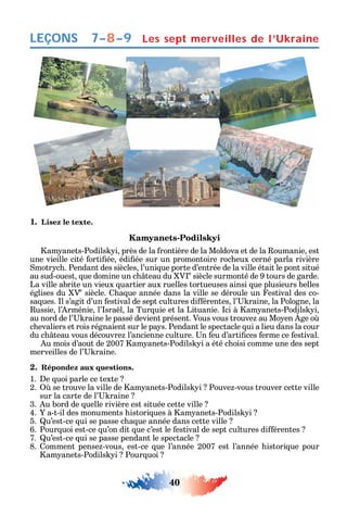 40
LEÇONS
1. Lisez le texte.
Kamyanets-Podilskyi
am anets-Podils i près de la rontière de la Moldova et de la oumanie est
une vieille cité orti ée édi ée sur un promontoire roc eux cerné parla rivière
motr c . Pendant des siècles l’uni ue porte d’entrée de la ville était le pont situé
au sud-ouest ue domine un c teau du V e
siècle surmonté de 9 tours de garde.
La ville abrite un vieux uartier aux ruelles tortueuses ainsi ue plusieurs belles
églises du Ve
siècle. a ue année dans la ville se déroule un estival des co-
sa ues. l s’agit d’un estival de sept cultures di érentes l’ raine la Pologne la
ussie l’ rménie l’ sra l la Tur uie et la Lituanie. ci à am anets-Podils i
au nord de l’ raine le passé devient présent. Vous vous trouve au Mo en ge o
c evaliers et rois régnaient sur le pa s. Pendant le spectacle ui a lieu dans la cour
du c teau vous découvre l’ancienne culture. n eu d’arti ces erme ce estival.
u mois d’aout de 2007 am anets-Podils i a été c oisi comme une des sept
merveilles de l’ raine.
2. Répondez aux questions.
1. e uoi parle ce texte
2. se trouve la ville de am anets-Podils i Pouve -vous trouver cette ville
sur la carte de l’ raine
3. u bord de uelle rivière est située cette ville
4. a-t-il des monuments istori ues à am anets-Podils i
5. u’est-ce ui se passe c a ue année dans cette ville
6. Pour uoi est-ce u’on dit ue c’est le estival de sept cultures di érentes
7. u’est-ce ui se passe pendant le spectacle
8. omment pense -vous est-ce ue l’année 2007 est l’année istori ue pour
am anets-Podils i Pour uoi
Les sept merveilles de l’Ukraine7–8–9
 