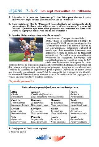 42
LEÇONS
5. Répondez à la question. Qu’est-ce qu’il faut faire pour donner à votre
ville(votre village) le titre Une des merveilles de l’Ukraine ?
6.
nos ancêtres. Et dans votre ville ou votre village, est-ce qu’il y a un tel
festival ? Qu’est-ce que vous allez proposer aux autorités de votre ville
(votre village) pour renaître la vie de nos ancêtres ?
7. Écoutez l’information et racontez-la au passé.
n événement d’une portée mondiale
2012 le c ampionnat d’ urope de
ations de ootball permettra de présenter
l’ raine au monde une nouvelle vitrine de
son extraordinaire patrimoine culturel et
touristi ue. Les nouvelles in rastructures
telières et dans le domaine du transport
permettront d’accueillir dans les meilleures
conditions les vo ageurs. Le vo age s’est
considérablement développé au cours du e
siècle avec l’avènement de mo ens de trans-
ports modernes de plus en plus rapides et con ortables istori uement motivé par
des raisons prati ues économi ues principalement le vo age se trans orme avec
l’arrivée du tourisme en déplacement pour le plaisir. ependant en m me temps
ue le monde se rétrécit sous l’e et de la rapidité des transports son identi -
cation sous di érentes ormes s’accro t et nous aire découvrir des pa sages nou-
veaux une autre culture d’autres ommes.
Un peu de grammaire
Futur dans le passé Quelques verbes irréguliers
Aller
’irais
ous irions
Asseoir
’assiérais j’assoirais
ous assiérions nous assoirions
Faire
e erais
ous erions
Cueillir
e cueillerais
ous cueillerions
Recevoir
e recevrais
ous recevrions
Mouvoir
e mouvrais
ous mouvrions
Tenir
e tiendrais
ous tiendrions
Devoir
e devrais
ous devrions
Envoyer
’enverrais
ous enverrions
Valoir
e vaudrais
ous vaudrions
Vouloir
e voudrais
ous voudrions
Voir
e verrais
ous verrions
Pouvoir
e pourrais
ous pourrions
Savoir
e saurais
ous saurions
Venir
e viendrais
ous viendrions
8. Conjuguez au futur dans le passé :
1. tenir sa parole
Les sept merveilles de l’Ukraine7–8–9
 