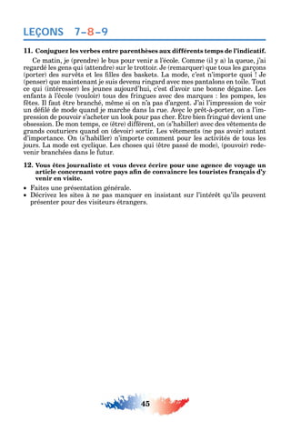 45
LEÇONS
11. Conjuguez les verbes entre parenthèses aux différents temps de l’indicatif.
e matin je prendre le bus pour venir а l’école. omme il a la ueue j’ai
regardé les gens ui attendre sur le trottoir. e remar uer ue tous les garçons
porter des surv ts et les lles des bas ets. La mode c’est n’importe uoi e
penser ue maintenant je suis devenu ringard avec mes pantalons en toile. Tout
ce ui intéresser les jeunes aujourd’ ui c’est d’avoir une bonne dégaine. Les
en ants à l’école vouloir tous des ringues avec des mar ues les pompes les
tes. l aut tre branc é m me si on n’a pas d’argent. ’ai l’impression de voir
un dé lé de mode uand je marc e dans la rue. vec le pr t-à-porter on a l’im-
pression de pouvoir s’ac eter un loo pour pas c er. tre bien ringué devient une
obsession. e mon temps ce tre di érent on s’ abiller avec des v tements de
grands couturiers uand on devoir sortir. Les v tements ne pas avoir autant
d’importance. n s’ abiller n’importe comment pour les activités de tous les
jours. La mode est c cli ue. Les c oses ui tre passé de mode pouvoir rede-
venir branc ées dans le utur.
12. Vous êtes journaliste et vous devez écrire pour une agence de voyage un
venir en visite.
aites une présentation générale.
écrive les sites à ne pas man uer en insistant sur l’intér t u’ils peuvent
présenter pour des visiteurs étrangers.
7–8–9
 