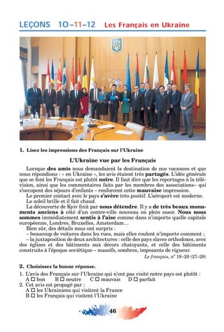 46
LEÇONS
1.
Lors ue des amis nous demandaient la destination de nos vacances et ue
nous répondions en raine les avis étaient très partagés. L’idée générale
ue se ont les rançais est plut t noire. l aut dire ue les reportages à la télé-
vision ainsi ue les commentaires aits par les membres des associations ui
s’occupent des séjours d’en ants ren orcent cette mauvaise impression.
Le premier contact avec le pa s s’avère très positi . L’aéroport est moderne.
Le soleil brille et il ait c aud.
La découverte de iv nit par nous détendre. l a de très beaux monu-
ments anciens à c té d’un centre-ville nouveau en plein essor. Nous nous
sommes immédiatement sentis à l’aise comme dans n’importe uelle capitale
européenne Londres Bruxelles msterdam
Bien s r des détails nous ont surpris
beaucoup de voitures dans les rues mais elles roulent n’importe comment
la juxtaposition de deux arc itectures celle des pa s slaves ort odoxes avec
des églises et des b timents aux décors c ato ants et celle des b timents
construits à l’épo ue soviéti ue massi s sombres imposants de rigueur.
Le français, no
19 20 27 28
2. Choisissez la bonne réponse.
1. L’avis des rançais sur l’ raine ui n’ont pas visité notre pa s est plut t
 bon B  neutre  mauvais  par ait
2. et avis est propagé par
 les rainiens ui visitent la rance
B  les rançais ui visitent l’ raine
Les Français en Ukraine10–11–12
 
