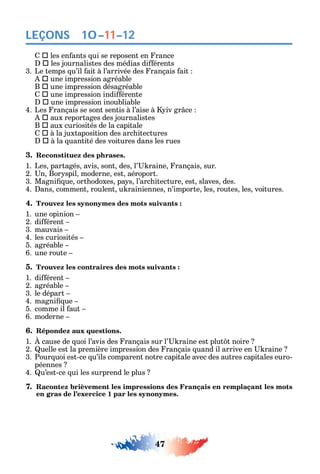 47
LEÇONS
 les en ants ui se reposent en rance
 les journalistes des médias di érents
3. Le temps u’il ait à l’arrivée des rançais ait
 une impression agréable
B  une impression désagréable
 une impression indi érente
 une impression inoubliable
4. Les rançais se sont sentis à l’aise à iv gr ce
 aux reportages des journalistes
B  aux curiosités de la capitale
 à la juxtaposition des arc itectures
 à la uantité des voitures dans les rues
3. Reconstituez des phrases.
1. Les partagés avis sont des l’ raine rançais sur.
2. n Bor spil moderne est aéroport.
3. Magni ue ort odoxes pa s l’arc itecture est slaves des.
4. ans comment roulent u rainiennes n’importe les routes les voitures.
4. Trouvez les synonymes des mots suivants :
1. une opinion
2. di érent
3. mauvais
4. les curiosités
5. agréable
6. une route
5. Trouvez les contraires des mots suivants :
1. di érent
2. agréable
3. le départ
4. magni ue
5. comme il aut
6. moderne
6. Répondez aux questions.
1. cause de uoi l’avis des rançais sur l’ raine est plut t noire
2. uelle est la première impression des rançais uand il arrive en raine
3. Pour uoi est-ce u’ils comparent notre capitale avec des autres capitales euro-
péennes
4. u’est-ce ui les surprend le plus
7. Racontez brièvement les impressions des Français en remplaçant les mots
en gras de l’exercice 1 par les synonymes.
10–11–12
 