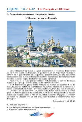 48
LEÇONS
8.
e nombreuses ois pendant le séjour nous avons eu le sentiment de retourner
30 ou 40 ans en arrière. l est certain u’il existe un net regard sur l’ urope de
l’ uest en ce ui concerne les é uipements collecti s mauvais état des routes
des réseaux d’eau mauvais état des immeubles mauvais état des vé icules auto-
mobiles camions engins de c antier ou engins agricoles .
ous avons été étonnés par le nombre de voitures arr tées au bord des routes
avec des gens plongés sous les capots et bricolant les moteurs.
l est indispensable ue ce peuple retrouve ses racines ses ualités et ses dé-
auts tout ce ui en ait son individualité. ous avons pu admirer la ric esse et le
savoir- aire de l’artisanat local broderies sculptures travail du bois cérami ue
L’ raine est un peu comme un jardin cac é. l aut savoir pousser le portail
pour constater le potentiel du patrimoine la splendeur des églises et des musées
la ric esse du spectacle de la rue. n ait il aut laisser les préjugés à la rontière
et entrer en raine avec un il neu sans c erc er à comparer avec notre
exagone.
Le français, no
19 20 27 28
9. Finissez les phrases.
1. Les rançais ui arrivent en raine se sentent .
2. L’état des routes en raine est .
Les Français en Ukraine10–11–12
 