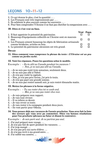 49
LEÇONS
3. e ui étonne le plus c’est la uantité .
4. Les rançais sont très impressionnés par .
5. ls ac ètent le plus souvent comme les souvenirs .
6. Pour bien comprendre l’ raine il ne aut pas c erc er la comparaison avec .
10. Dites si c’est vrai ou faux.
Vrai Faux
1. l aut apprécier le potentiel du patrimoine.  
2. Beaucoup d’é uipements collecti s en raine sont en mauvais
état. 	 
3. Les rançais aiment beaucoup les objets de abrication artisanale
comme broderies articles en bois. 	 
4. Le potentiel du patrimoine u rainien est très grand. 	 
Devoir
11. Dites comment vous comprenez la phrase du texte : L’Ukraine est un peu
comme un jardin caché.
12. Voici les réponses. Posez les questions selon le modèle.
xemple – Es-tu allé au Canada pendant les vacances ?
C
1. e ne suis pas resté trois semaines seulement deux.
2. e ne suis pas allé à l’ tel.
3. e n’ai pas visité la capitale.
4. on je n’ai pas pris l’avion j’ai pris le train.
5. e n’ai pas pa é une grande somme.
6. e ne suis pas rentré samedi soir je suis rentré dimanc e matin.
13. Mettez les phrases à la forme négative.
xemple – Tu vas rester chez toi ce week-end.
Moi, je ne vais pas rester chez moi.
1. e vais préparer mon rapport.
2. e vais tout réviser.
3. l va re aire ce devoir.
4. e vais revoir ce texte.
5. e vais rester à la campagne pendant deux jours.
6. ls vont partir pour dessa.
14. Vous pensez déjà aux vacances de l’année prochaine. Vous avez fait la liste
des erreurs que vous avez pu commettre. Dites vos bonnes résolutions
pour l’an prochain (phrases au futur et disant le contraire).
xemple Je suis parti seul. Je ne partirai pas seul.
1. ’ai mal préparé mon vo age.
2. e n’ai pas ait de sport pendant les vacances.
3. ’ai trop mangé.
4. e n’ai pas pris ma carte d’élève.
5. e n’ai pas écrit à ma grand-mère.
6. ’ai oublié ma caméra. ...
10–11–12
 