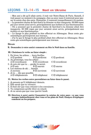52
LEÇONS
Mon ami a dit u’il allait sortir il irait voir otre- ame de Paris. amedi il
irait passer un moment à la campagne c e sa s ur mais il rentrerait pour pas-
ser la soirée c e des amis. imanc e il resterait tran uillement à la maison.
2. La première c a ne de ast- ood à la c inoise va tre inaugurée. 50 000 repas
par jour seront ainsi servis principalement aux écoliers et aux onctionnaires.
n a annoncé ue la première c a ne de ast- ood à la c inoise allait tre
inaugurée. 50 000 repas par jour seraient ainsi servis principalement aux
écoliers et aux onctionnaires.
3. Le orage le plus pro ond va tre e ectué en llemagne. eux cents géo-
scienti ues participeront aux travaux.
’ai lu ue le orage le plus pro ond allait tre e ectué en llemagne. eux
cents géo-scienti ues participeraient aux travaux.
Devoir
9. Demandez à votre ami(e) comment on fête le Noël dans sa famille.
10. Choisissez le verbe au futur simple :
1. n iver les arbres leurs euilles.
 perdent B  perdirent  perdront
2. u printemps tous les arbres .
 reverdissent B  reverdiront  reverdirent
3. e suis s r ue tu garder le secret.
 sais B  saurais  sauras
4. Les stations de s i bient t.
ouvrons B  ouvrirent  ouvriront
5. e te dès ue possible.
 télép onerais B  télép onai  télép onerai
11. Mettez les verbes entre parenthèses au futur dans le passé.
1. e pensais u’il télép oner demain.
2. lle savait ue tu revenir .
3. l était s r ue vous réussir à les convaincre.
4. Tu comprenais u’elle tre en retard.
5. e ne savais pas ue vous partir lundi.
12. Décrivez à un(e) ami(e) français(e) la cuisine de votre pays : ce que vous
comment on les prépare.
Noël en Ukraine13–14–15
 