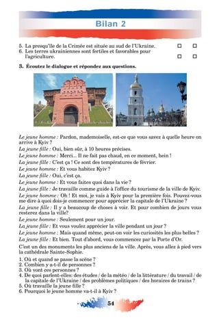 54
Bilan 2
5. La pres u’ le de la rimée est située au sud de l’ raine. 	 
6. Les terres u rainiennes sont ertiles et avorables pour
l’agriculture. 	 
3. Écoutez le dialogue et répondez aux questions.
Pardon mademoiselle est-ce ue vous save à uelle eure on
arrive à iv
ui bien s r à 10 eures précises.
Merci... l ne ait pas c aud en ce moment ein
’est ça e sont des températures de évrier.
t vous abite iv
ui c’est ça.
t vous aites uoi dans la vie
e travaille comme guide à l’o ce du tourisme de la ville de iv.
t moi je vais à iv pour la première ois. Pouve -vous
me dire à uoi dois-je commencer pour apprécier la capitale de l’ raine
l a beaucoup de c oses à voir. t pour combien de jours vous
restere dans la ville
eulement pour un jour.
t vous voule apprécier la ville pendant un jour
Mais uand m me peut-on voir les curiosités les plus belles
t bien. Tout d’abord vous commence par la Porte d’ r.
’est un des monuments les plus anciens de la ville. près vous alle à pied vers
la cat édrale ainte- op ie.
1. et uand se passe la scène
2. ombien a-t-il de personnes
3. vont ces personnes
4. e uoi parlent-elles des études de la météo de la littérature du travail de
la capitale de l’ raine des problèmes politi ues des oraires de trains
5. travaille la jeune lle
6. Pour uoi le jeune omme va-t-il à iv
 