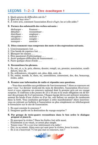 57
LEÇONS
4. uels genres de di cultés ont-ils
5. uel est leur r ve
6. votre avis comment l’association Envie d’agir les a-t-elle aidés
2. Formez des substantifs des verbes suivants :
déc arger nancer
détac er reconstituer
distribuer emplo er
récupérer motiver
satis aire remplir
man uer associer
3. Dites comment vous comprenez des mots et des expressions suivants.
1. L’environnement c’est .
2. ne bande de copains c’est .
3. Man uer les classes .
4. tre passionné d’in ormati ue .
5. voir uel ues di cultés de nancement .
6. aire uel ue c ose d’utile .
4. Reconstituez les phrases.
1. ls ont et a le prix obtenu dossier rempli un premier association candi-
dature leur de.
2. ls ordinateurs récupéré ont plus déjà cent de.
3. ls entier monde le dans ou associations aimeraient des des beaucoup
écoles aider.
5. Écoutez une information de radio et répondez aux questions.
Vous tes sensibles aux problèmes de l’environnement lors ce concours est
pour vous Le dernier ee -end du mois de décembre l’association Environne-
ment et nous organise un concours national dont le premier prix est un vo age
surprise. l s’adresse à des jeunes de 15 à 18 ans et la seule obligation est de or-
mer des groupes de 3 à 5 personnes. a ue é uipe devra soit netto er minutieu-
sement les bords d’une rivière ou d’un lac soit baliser un sentier de randonnée
dans la or t. Vous sou aite participer à cette mani estation lors inscrive -
vous en retirant un bulletin à l’association ou plus simplement en téléc argeant
le ormulaire sur le site de l’association.
1. n uoi consiste le concours
2. magine uelle est la destination du vo age surprise
6. Par groupe de trois-quatre reconstituez dans le bon ordre le dialogue
proposé et jouez-le.
t pour uoi la rivière ans les or ts c’est utile aussi.
inalement si on votait ce serait plus simple.
Taise -vous l a un truc intéressant à la radio
ui tu as raison. lors ceux ui sont pour la rivière leve la main.
t si on s’inscrivait ’est pas mal ce concours non
Être écocitoyen !1–2–3
 