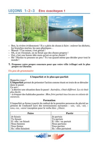 58
LEÇONS
Ben la rivière évidemment l a plein de c oses à aire enlever les déc ets
les branc es mortes les sacs plasti ues
aou T’as raison c’est génial
si on t’écoutait on ne erait ue des c oses propres
ui c’est une bonne idée mais u’est-ce u’on c oisit
é icolas tu pousses un peu Tu vas uand m me pas décider pour tout le
monde
7. Proposez votre propre concours pour que votre ville (village) soit le plus
Un peu de grammaire
L’imparfait et le plus-que-parfait
appele -vous
L’imparfait permet de présenter l’action comme étant en train de se dérouler
dans le passé.
a sert
à décrire une situation dans le passé Autrefois, c’était différent. La vie était
plus facile.
à évo uer des abitudes passées
vacances.
Formation
L’impar ait se orme à partir du radical de la première personne du pluriel au
présent de l’indicati suivi des terminaisons suivantes –ais, –ais, –ait, –
ions,–iez, –aient exception pour le verbe tre j’étais .
Faire Partir
e aisais
Tu aisais
l elle on aisait
ous aisions
Vous aisie
ls elles aisaient
e partais
Tu partais
l elle on partait
ous partions
Vous partie
ls elles partaient
Être écocitoyen !1–2–3
 