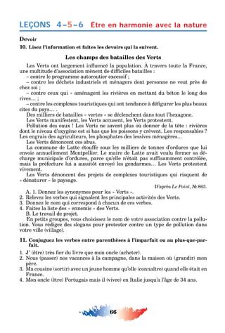 66
LEÇONS
Devoir
10. Lisez l’information et faites les devoirs qui la suivent.
Les champs des batailles des Verts
Les Verts ont largement in uencé la population. travers toute la rance
une multitude d’association mènent de di ciles batailles
contre le programme autoroutier excessi
contre les déc ets industriels et ménagers dont personne ne veut près de
c e soi
contre ceux ui aménagent les rivières en mettant du béton le long des
rives
contre les complexes touristi ues ui ont tendance à dé gurer les plus beaux
cites du pa s .
es milliers de batailles vertes se déclenc ent dans tout l’ exagone.
Les Verts mani estent les Verts accusent les Verts protestent.
Pollution des eaux Les Verts ne savent plus o donner de la t te rivières
dont le niveau d’ox gène est si bas ue les poissons crèvent. Les responsables
Les engrais des agriculteurs les p osp ates des lessives ménagères
Les Verts dénoncent ces abus.
La commune de Latte étou e sous les milliers de tonnes d’ordures ue lui
envoie annuellement Montpellier. Le maire de Latte avait voulu ermer sa dé-
c arge municipale d’ordures parce u’elle n’était pas su samment contr lée
mais la pré ecture lui a aussit t envo é les gendarmes Les Verts protestent
vivement.
Les Verts dénoncent des projets de complexes touristi ues ui ris uent de
dénaturer le pa sage.
’après Le Point 863.
. 1. onne les s non mes pour les Verts .
2. eleve les verbes ui signalent les principales activités des Verts.
3. onne le nom ui correspond à c acun de ces verbes.
4. aites la liste des ennemis des Verts.
B. Le travail de projet.
n petits groupes vous c oisisse le nom de votre association contre la pollu-
tion. Vous rédige des slogans pour protester contre un t pe de pollution dans
votre ville village .
11. Conjuguez les verbes entre parenthèses à l’imparfait ou au plus-que-par-
fait.
1. ’ tre très er du livre ue mon oncle ac eter .
2. ous passer nos vacances à la campagne dans la maison o grandir mon
père.
3. Ma cousine sortir avec un jeune omme u’elle conna tre uand elle était en
rance.
4. Mon oncle tre Portugais mais il vivre en talie jus u’а l’ ge de 34 ans.
Être en harmonie avec la nature4–5–6
 
