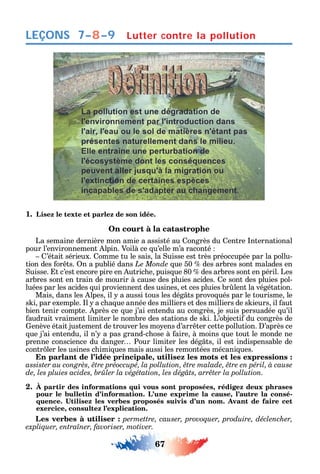 67
LEÇONS
1. Lisez le texte et parlez de son idée.
On court à la catastrophe
La semaine dernière mon amie a assisté au ongrès du entre nternational
pour l’environnement lpin. Voilà ce u’elle m’a raconté
’était sérieux. omme tu le sais la uisse est très préoccupée par la pollu-
tion des or ts. n a publié dans Le Monde ue 50 des arbres sont malades en
uisse. t c’est encore pire en utric e puis ue 80 des arbres sont en péril. Les
arbres sont en train de mourir à cause des pluies acides. e sont des pluies pol-
luées par les acides ui proviennent des usines et ces pluies br lent la végétation.
Mais dans les lpes il a aussi tous les dég ts provo ués par le tourisme le
s i par exemple. l a c a ue année des milliers et des milliers de s ieurs il aut
bien tenir compte. près ce ue j’ai entendu au congrès je suis persuadée u’il
audrait vraiment limiter le nombre des stations de s i. L’objecti du congrès de
enève était justement de trouver les mo ens d’arr ter cette pollution. ’après ce
ue j’ai entendu il n’ a pas grand-c ose à aire à moins ue tout le monde ne
prenne conscience du danger Pour limiter les dég ts il est indispensable de
contr ler les usines c imi ues mais aussi les remontées mécani ues.
En parlant de l’idée principale, utilisez les mots et les expressions :
2. À partir des informations qui vous sont proposées, rédigez deux phrases
pour le bulletin d’information. L’une exprime la cause, l’autre la consé-
exercice, consultez l’explication.
Les verbes à utiliser : permettre, causer, provoquer, produire, déclencher,
.
Lutter contre la pollution7–8–9
 