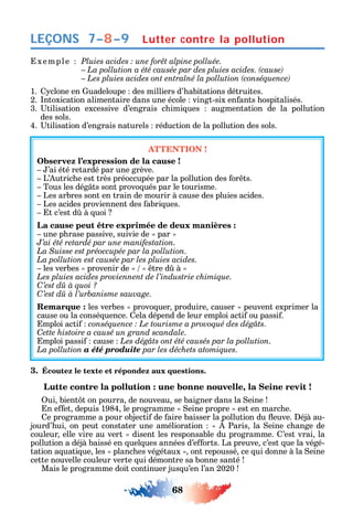 68
LEÇONS
xemple
1. clone en uadeloupe des milliers d’ abitations détruites.
2. ntoxication alimentaire dans une école vingt-six en ants ospitalisés.
3. tilisation excessive d’engrais c imi ues augmentation de la pollution
des sols.
4. tilisation d’engrais naturels réduction de la pollution des sols.
ATTENTION !
Observez l’expression de la cause !
’ai été retardé par une grève.
L’ utric e est très préoccupée par la pollution des or ts.
Tous les dég ts sont provo ués par le tourisme.
Les arbres sont en train de mourir à cause des pluies acides.
Les acides proviennent des abri ues.
t c’est d à uoi
La cause peut être exprimée de deux manières :
une p rase passive suivie de par
J’ai été retardé par une manifestation.
La Suisse est préoccupée par la pollution.
La pollution est causée par les pluies acides.
les verbes provenir de tre d à
Les pluies acides proviennent de l’industrie chimique.
C’est dû à quoi ?
C
Remarque : les verbes provo uer produire causer peuvent exprimer la
cause ou la consé uence. ela dépend de leur emploi acti ou passi .
mploi acti .
Cette histoire a causé un grand scandale.
mploi passi cause Les dégâts ont été causés par la pollution.
La pollution a été produite par les déchets atomiques.
3. Écoutez le texte et répondez aux questions.
Lutte contre la pollution : une bonne nouvelle, la Seine revit !
ui bient t on pourra de nouveau se baigner dans la eine
n e et depuis 1984 le programme eine propre est en marc e.
e programme a pour objecti de aire baisser la pollution du euve. éjà au-
jourd’ ui on peut constater une amélioration Paris la eine c ange de
couleur elle vire au vert disent les responsable du programme. ’est vrai la
pollution a déjà baissé en uel ues années d’e orts. La preuve c’est ue la végé-
tation a uati ue les planc es végétaux ont repoussé ce ui donne à la eine
cette nouvelle couleur verte ui démontre sa bonne santé
Mais le programme doit continuer jus u’en l’an 2020
Lutter contre la pollution7–8–9
 