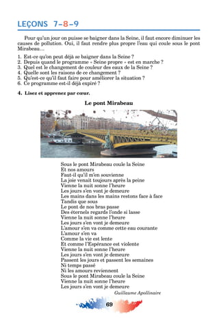 69
LEÇONS
Pour u’un jour on puisse se baigner dans la eine il aut encore diminuer les
causes de pollution. ui il aut rendre plus propre l’eau ui coule sous le pont
Mirabeau
1. st-ce u’on peut déjà se baigner dans la eine
2. epuis uand le programme eine propre est en marc e
3. uel est le c angement de couleur des eaux de la eine
4. uelle sont les raisons de ce c angement
5. u’est-ce u’il aut aire pour améliorer la situation
6. e programme est-il déjà expiré
4. Lisez et apprenez par cœur.
Le pont Mirabeau
ous le pont Mirabeau coule la eine
t nos amours
aut-il u’il m’en souvienne
La joie venait toujours après la peine
Vienne la nuit sonne l’ eure
Les jours s’en vont je demeure
Les mains dans les mains restons ace à ace
Tandis ue sous
Le pont de nos bras passe
es éternels regards l’onde si lasse
Vienne la nuit sonne l’ eure
Les jours s’en vont je demeure
L’amour s’en va comme cette eau courante
L’amour s’en va
omme la vie est lente
t comme l’ spérance est violente
Vienne la nuit sonne l’ eure
Les jours s’en vont je demeure
Passent les jours et passent les semaines
i temps passé
i les amours reviennent
ous le pont Mirabeau coule la eine
Vienne la nuit sonne l’ eure
Les jours s’en vont je demeure
Guillaume Apollinaire
7–8–9
 