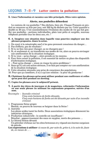 70
LEÇONS
5. Lisez l’information et racontez son idée principale. Dites votre opinion.
Alerte, nos poubelles débordent
Le contenu de vos poubelles es déc ets bien s r. a ue rançais en pro-
duit en mo enne un ilo par jour soit 360 g de déc ets par an. ette uantité a
doublé en 40 ans. ’est essentiellement l’évolution des modes de vie ui ait gon-
er nos poubelles portions individuelles plats tout pr ts et surgelés nouveau
télép one portable tous les deux ans etc.
6. A. Imaginez une situation dans laquelle vous pourriez employer une des
phrases proposées. Jouez la scène.
1. n court à la catastrop e sau si les gens prennent conscience du danger
2. Pas d’e orts pas de résultats
3. i tu ne ais rien pour c anger ça ne c angera pas
4. i et seulement si on trans orme nos modes de vie alors on pourra envisager
une amélioration de la situation écologi ue.
5. i tu veux u’ça c ange alors prends-en les mo ens.
6. Pour aire cesser la pollution il est essentiel de mettre en place des dispositi s
d’in ormation écologi ue.
7. aut u’ça c ange sinon on ris ue les pires problèmes
8. ans u’il ait une action sérieuse il ne aut pas compter sur une amélioration
de la situation écologi ue.
9. ette situation nécessite une prise de conscience des populations.
10. Pour ue ça s’améliore il n’ a u’une solution la peur du gendarme
B. Choisissez les phrases qu’on peut utiliser pendant une conférence et celles
qu’on peut dire pendant un meeting.
C. Copiez les phrases avec le subjonctif présent.
7. À partir des titres de journaux et de magazines, reformulez l’information
en une seule phrase en utilisant les expressions proposées, suivies d’un
nom.
xemple Incendie criminel
C
C
criminel.
1. Programme eine propre
Bient t on pourra de nouveau se baigner dans la eine
2. utric e
Les pluies acides tuent les or ts. eux associations écologi ues dénoncent les
industries c imi ues.
3. Production industrielle le contr le est insu sant
ésultat appauvrissement des eaux en ox gène morts des poissons
4. Le littoral breton dévasté
n pétrolier s’éc oue sur les c tes bretonnes et répand son énorme cargaison
de pétrole.
Les expressions à utiliser : à cause de, par suite de, grâce à, à la suite de, faute
de, en raison de … .
Lutter contre la pollution7–8–9
 