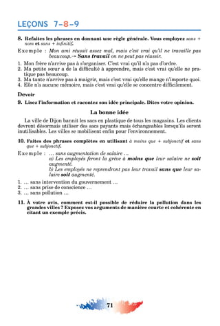 71
LEÇONS
8. Refaites les phrases en donnant une règle générale. Vous employez sans +
nom et .
xemple Mon ami réussit assez mal, mais c’est vrai qu’il ne travaille pas
Sans travail on ne peut pas réussir.
1. Mon rère n’arrive pas à s’organiser. ’est vrai u’il n’a pas d’ordre.
2. Ma petite s ur a de la di culté à apprendre mais c’est vrai u’elle ne pra-
ti ue pas beaucoup.
3. Ma tante n’arrive pas à maigrir mais c’est vrai u’elle mange n’importe uoi.
4. lle n’a aucune mémoire mais c’est vrai u’elle se concentre di cilement.
Devoir
9. Lisez l’information et racontez son idée principale. Dites votre opinion.
La bonne idée
La ville de ijon bannit les sacs en plasti ue de tous les magasins. Les clients
devront désormais utiliser des sacs pa ants mais éc angeables lors u’ils seront
inutilisables. Les villes se mobilisent en n pour l’environnement.
10. Faites des phrases complètes en utilisant et sans
.
xemple … sans augmentation de salaire …
moins que leur salaire ne soit
augmenté.
sans que leur sa-
laire soit augmenté.
1. sans intervention du gouvernement
2. sans prise de conscience
3. sans pollution
11. À votre avis, comment est-il possible de réduire la pollution dans les
grandes villes ? Exposez vos arguments de manière courte et cohérente en
citant un exemple précis.
7–8–9
 