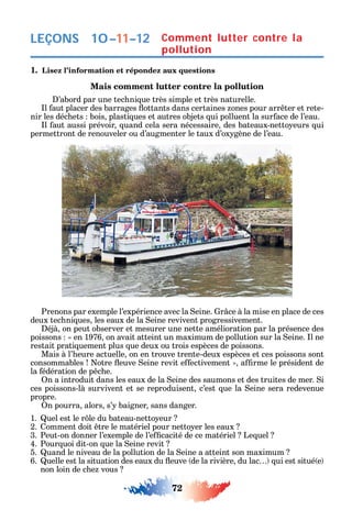 72
LEÇONS
1. Lisez l’information et répondez aux questions
Mais comment lutter contre la pollution
’abord par une tec ni ue très simple et très naturelle.
l aut placer des barrages ottants dans certaines ones pour arr ter et rete-
nir les déc ets bois plasti ues et autres objets ui polluent la sur ace de l’eau.
l aut aussi prévoir uand cela sera nécessaire des bateaux-netto eurs ui
permettront de renouveler ou d’augmenter le taux d’ox gène de l’eau.
Prenons par exemple l’expérience avec la eine. r ce à la mise en place de ces
deux tec ni ues les eaux de la eine revivent progressivement.
éjà on peut observer et mesurer une nette amélioration par la présence des
poissons en 1976 on avait atteint un maximum de pollution sur la eine. l ne
restait prati uement plus ue deux ou trois espèces de poissons.
Mais à l’ eure actuelle on en trouve trente-deux espèces et ces poissons sont
consommables otre euve eine revit e ectivement a rme le président de
la édération de p c e.
n a introduit dans les eaux de la eine des saumons et des truites de mer. i
ces poissons-là survivent et se reproduisent c’est ue la eine sera redevenue
propre.
n pourra alors s’ baigner sans danger.
1. uel est le r le du bateau-netto eur
2. omment doit tre le matériel pour netto er les eaux
3. Peut-on donner l’exemple de l’e cacité de ce matériel Le uel
4. Pour uoi dit-on ue la eine revit
5. uand le niveau de la pollution de la eine a atteint son maximum
6. uelle est la situation des eaux du euve de la rivière du lac ui est situé e
non loin de c e vous
Comment lutter contre la
pollution
10–11–12
 