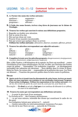 74
LEÇONS
5. A. Former des noms des verbes suivants :
améliorer augmenter
diminuer continuer
progresser a rmer
B. À l’aide des noms formés, écrivez cinq titres de journaux sur le thème de
l’écologie.
6.
1. egarder ou étudier avec attention.
2. Voir la vérité d’un ait.
3. ire u’une c ose est vraie.
4. Prouver d’une manière incontestable.
5. Voir par avance ue uel ue c ose va arriver.
7. Trouvez les adverbes correspondant aux adjectifs suivants :
vi plein excessi
di cile ort long
bru ant énergi ue catégori ue
naturel puissant dangereux
8. Complétez le texte avec les adverbes proposés : dangereusement, énergiquement,
.
ier à Bila Tser va à 80 ilomètres de la capitale les Verts ont mani esté contre
l’installation d’une usine métallurgi ue. n sait en e et ue l’émission des umées
ris ue de polluer l’atmosp ère. Les écologistes s’opposent au développement
inconsidéré des industries ui déversent leurs déc ets dans la rivière la ossi.
elon les Verts les usines sont responsables de la pollution des eaux. Les Verts
ont dénoncé l’inaction des pouvoirs publics dans la lutte contre la pollution.
Devoir
9. Après avoir lu et écouté tous les documents de cette leçon, écrivez un mani-
xemple Ce dont on est sûr, c’est que
on court à la catastrophe.
10
1. le point le plus aut d’une montagne.
La overla est le des arpates u rainiennes.
2. ce ui nous entoure ensemble des c oses ui constituent le cadre de vie
des gens.
Les écologistes luttent pour préserver l’ naturel.
3. limites naturelles ou internationalement reconnues d’un pa s.
La c te de la mer oire est une naturelle de l’ raine.
Comment lutter contre la
pollution
10–11–12
 
